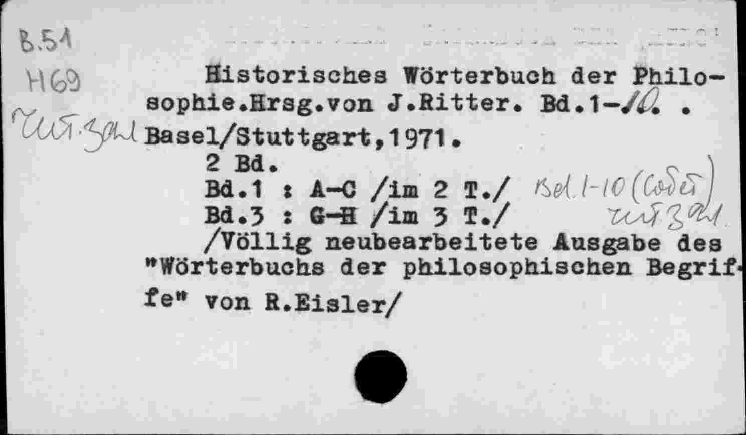 ﻿Historisches Wörterbuch der Philo-sophie.Hrsg.von J.Ritter. Bd.1— /ZZ • 5^ Basel/Stuttgart,1971 •
Bd.1*: A—C /im 2 T./ Kel.l-lC (ßsSfi]
Bd.3 : G-H /im 3 T./
/Völlig neubearbeitete Ausgabe des "Wörterbuchs der philosophischen Begrif fe" von R.Eisler/